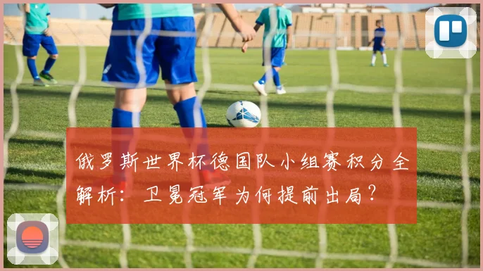 俄罗斯世界杯德国队小组赛积分全解析：卫冕冠军为何提前出局？