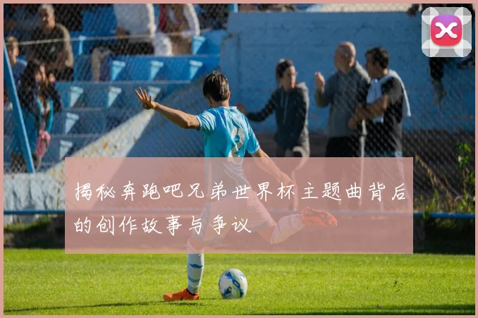 揭秘奔跑吧兄弟世界杯主题曲背后的创作故事与争议