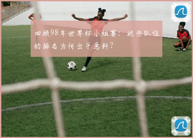 回顾98年世界杯小组赛:这些队伍的排名为何出乎意料?