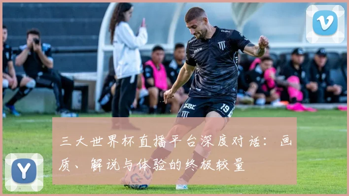 三大世界杯直播平台深度对话:画质、解说与体验的终极较量