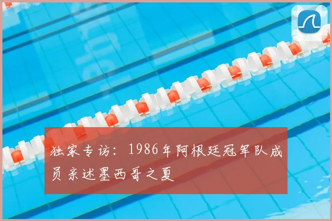 独家专访：1986年阿根廷冠军队成员亲述墨西哥之夏