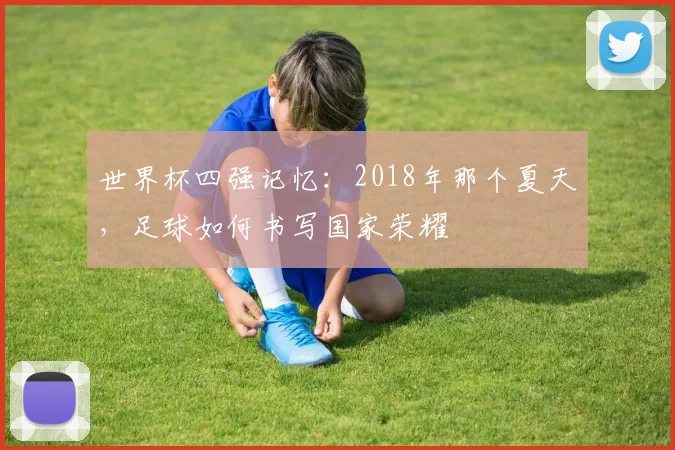 世界杯四强记忆:2018年那个夏天,足球如何书写国家荣耀