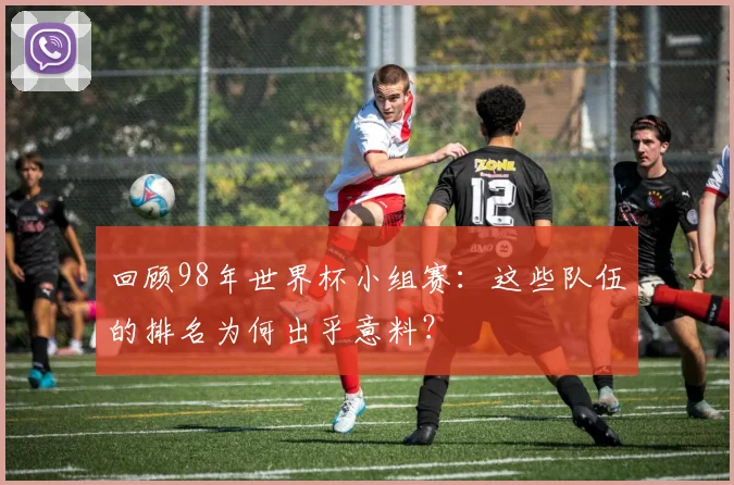 回顾98年世界杯小组赛:这些队伍的排名为何出乎意料?