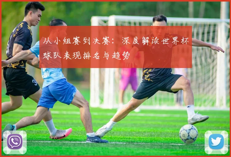 从小组赛到决赛：深度解读世界杯球队表现排名与趋势