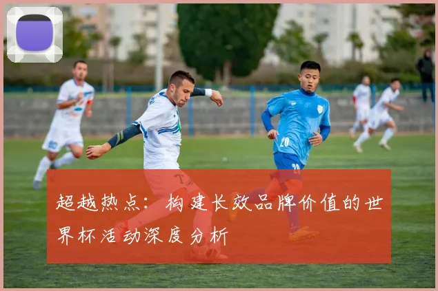 超越热点:构建长效品牌价值的世界杯活动深度分析