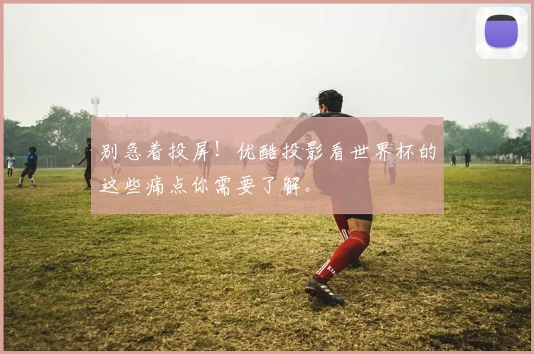 别急着投屏！优酷投影看世界杯的这些痛点你需要了解。