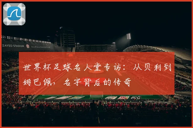世界杯足球名人堂专访:从贝利到姆巴佩,名字背后的传奇