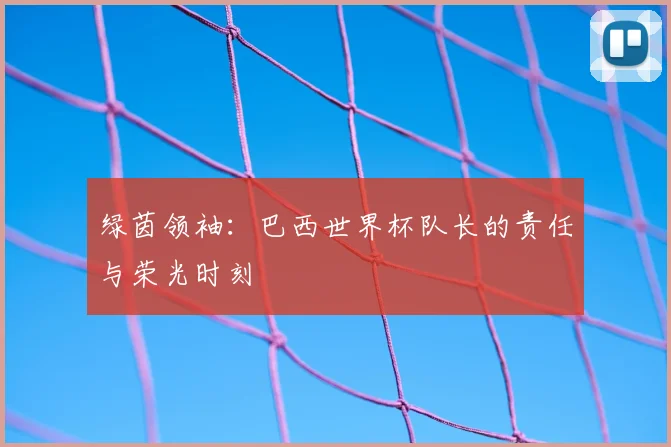 绿茵领袖：巴西世界杯队长的责任与荣光时刻