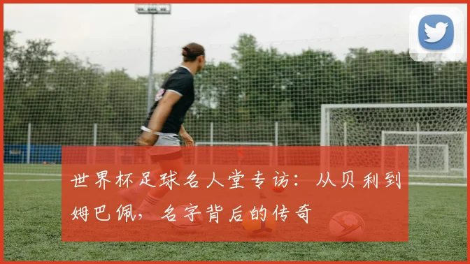 世界杯足球名人堂专访:从贝利到姆巴佩,名字背后的传奇