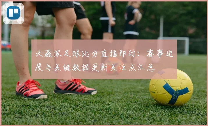 大赢家足球比分直播即时：赛事进展与关键数据更新关注点汇总