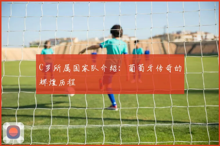 C罗所属国家队介绍：葡萄牙传奇的辉煌历程