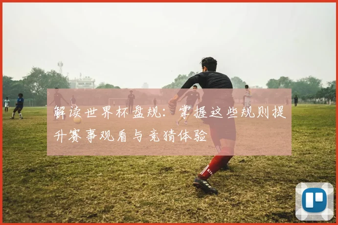 解读世界杯盘规：掌握这些规则提升赛事观看与竞猜体验