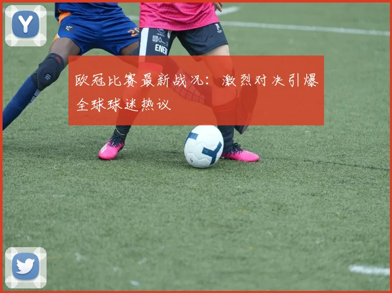 欧冠比赛最新战况:激烈对决引爆全球球迷热议