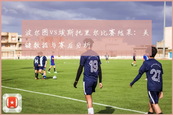 波尔图vs埃斯托里尔比赛结果：关键数据与赛后分析