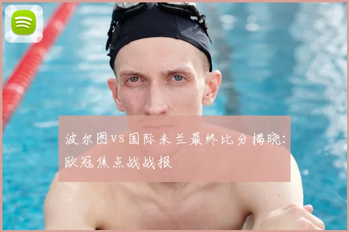 波尔图vs国际米兰最终比分揭晓：欧冠焦点战战报