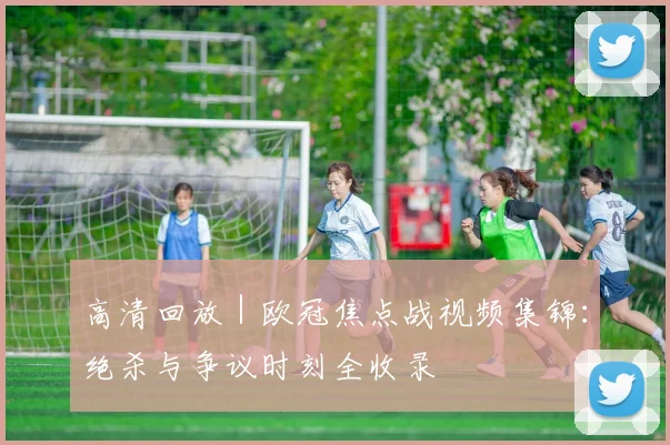 高清回放 | 欧冠焦点战视频集锦：绝杀与争议时刻全收录