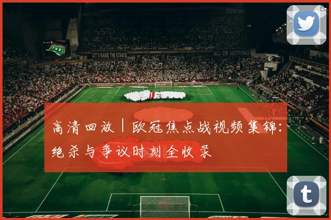 高清回放 | 欧冠焦点战视频集锦：绝杀与争议时刻全收录