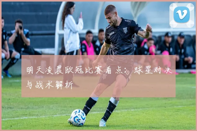 明天凌晨欧冠比赛看点:球星对决与战术解析
