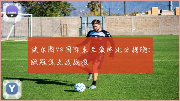 波尔图vs国际米兰最终比分揭晓:欧冠焦点战战报