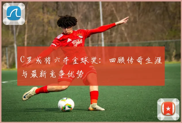 C罗或将六夺金球奖：回顾传奇生涯与最新竞争优势